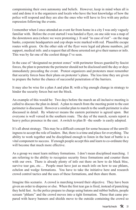 compromising their own autonomy and belicfs. However, keep in mind when all is said and done it is the organizers and locals who have the best knowledge of how the police will respond and they are also the ones who will have to live with any police repression following the events. I remember when I once attended an event far from home in city 1 was only vaguely familiar with. Before the event started 1 was handed a flyer,on one side was a map of the downtown area (where we were protesting ) It sid “in case of rio” - o the map banks, corporate headquarters and cop shops were marked with red. Plausible escape routes with green. On the other side of the flyer were legal aid phone numbers, jail support, medical info. and a equest that all those arrested not give their names or info. This was by far one of the coolest things I’ve scen. In the case of “designated no protest zones” with perimeter fences guarded by fascist forces, the plan to penetrate the perimeter should not be disclosed until the day or days immediately preceding the event. Protest organizers and protesters must remember that seeurity forces base their plans on protester’s plans. The less time they are given to prepare the better the chance of successful penetration of the barriers. It may also be wise for a plan A and plan B; with a big enough change in strategy to hinder the security forces but not the block. An example of this would be: Two days before the march an allinclusive meeting is called to discuss the plan in detail. A plan to march from the meeting point to the cast perimeteri discussed. Howevera similar plan to march to the south perimeter is also discussed in detail. By whatever means the castern perimeter is agreed upon. But everyone is well versed in the southern route. The day of the march, scouts report a heavy police presence in the cast. A switch to plan B ~the south- is easily adopted. Its all about strategy. This may be a difficult concept for some because of the unwill- ingness to accept the role of leaders. But, there is a time and place for everything. The ability to work together and be disciplined enough to listen in the heat of battle is a vital component to success. If enough peaple aceept this and learn to co-ordinate they will become that much more effective. ‘As a group we must learn military formations. 1 don’t mean disciplined marching. | am referring to the ability to recognize security force formations and counter them with our own. There is already plenty of info out there on how o do black bloc, survive tear gas, ctc... People must have just as much info on how to use phlanx, cchelon and wedge formations. You have to take the initiative here and rescarch crowd control tactics and the uses of these formations, and then share them. Imagine this scenario. A crowd is marching toward their objective. They have been ‘ivenan order to disperse or else. When the firsttear gas isfired, instead of panicking they hold fast. As the police prepare to charge using batons and rubber bullets, people scream “phlanx” and the crowd moves into a tight formation. Those that came pre- pared with heavy banners and shiclds move to the outside containing the crowd so heartohock K 31